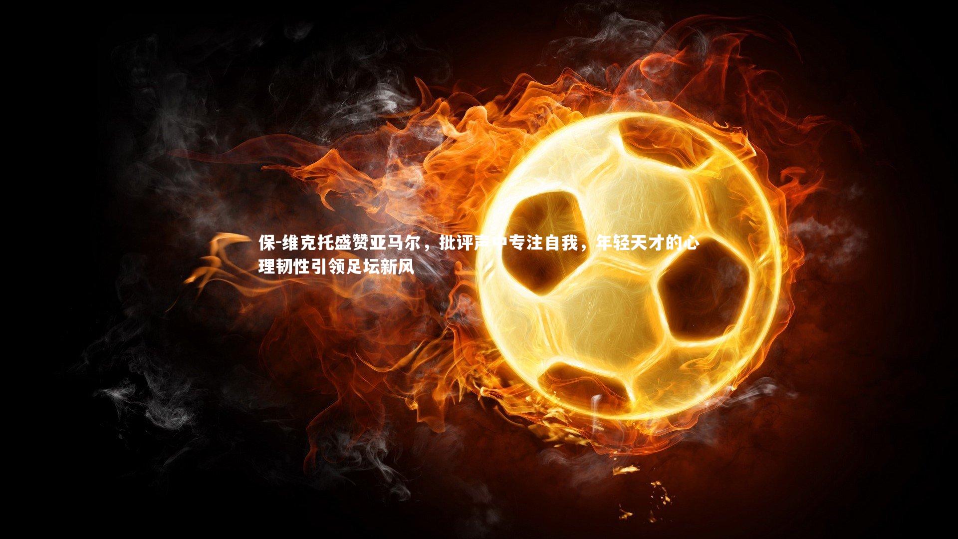 保-维克托盛赞亚马尔，批评声中专注自我，年轻天才的心理韧性引领足坛新风